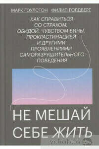 Не мешай себе жить. Как справиться со страхом, обидой, чувством вины, прокрастинацией и другими проявлениями саморазрушительного поведения – Марк Гоулстон, Филип Голдберг